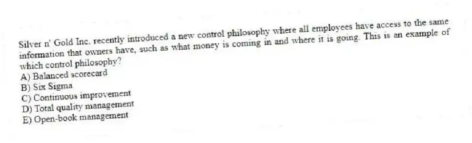 Silver n' Gold Inc. recently introduced a new control philosophy where all employees have access to the same information that owners have, such as what money is coming in and where it is going. This is an example of which control philosophy?
A) Balanced scorecard
B) Six Sigma
C) Continuous improvement
D) Total quality management
E) Open-book management