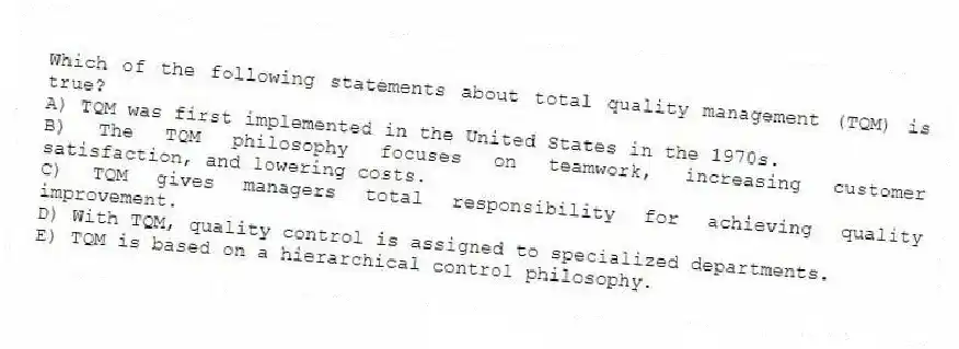 Which of the following statements about total quality management (TQM) is true?
A) TQM was first implemented in the United States in the 1970s.
B) The TQM philosophy focuses on teamwork, increasing customer satisfaction, and lowering costs.
C) TQM gives managers total responsibility for achieving quality improvement.
D) With TQM, quality control is assigned to specialized departments.
E) TQM is based on a hierarchical control philosophy.