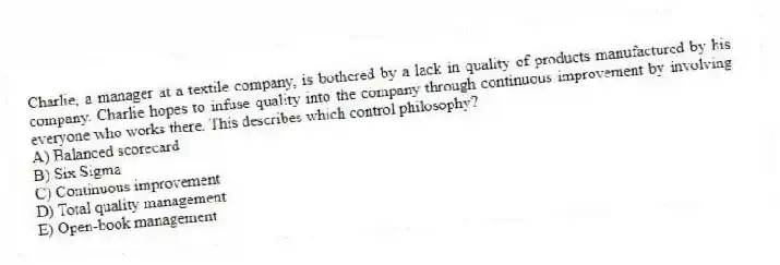Charlie, a manager at a textile company, is bothered by a lack in quality of products manufactured by his company. Charlie hopes to infuse quality into the company through continuous improvement by involving everyone who works there. This describes which control philosophy?
A) Balanced scorecard
B) Six Sigma
C) Continuous improvement
D) Total quality management
E) Open-book management