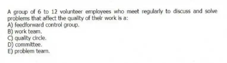 A group of 6 to 12 volunteer employees who meet regularly to discuss and solve problems that affect the quality of their work is a:
A) feedforward control group.
B) work team.
C) quality circle.
D) committee.
E) problem team.