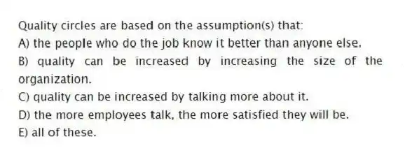 Quality circles are based on the assumption(s) that:
A) the people who do the job know it better than anyone else.
B) quality can be increased by increasing the size of the organization.
C) quality can be increased by talking more about it.
D) the more employees talk, the more satisfied they will be.
E) all of these.