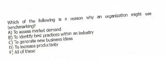 Which of the following is a reason why an organization might use benchmarking?
A) To assess market demand
B) To identify best practices within an industry
C) To generate new business ideas
D) To increase productivity
E) All of these