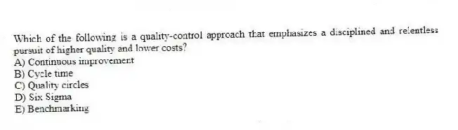 Which of the following is a quality-control approach that emphasizes a disciplined and relentless pursuit of higher quality and lower costs?
A) Continuous improvement
B) Cycle time
C) Quality circles
D) Six Sigma
E) Benchmarking