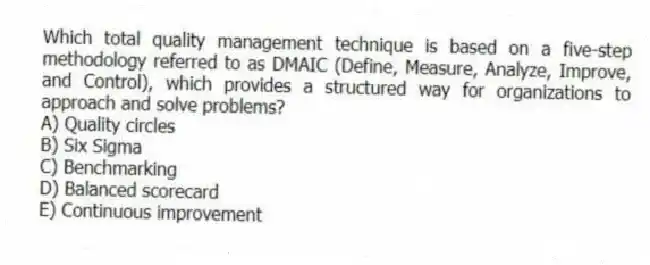 Which total quality management technique is based on a five-step methodology referred to as DMAIC (Define, Measure, Analyze, Improve, and Control), which provides a structured way for organizations to approach and solve problems?
A) Quality circles
B) Six Sigma
C) Benchmarking
D) Balanced scorecard
E) Continuous improvement