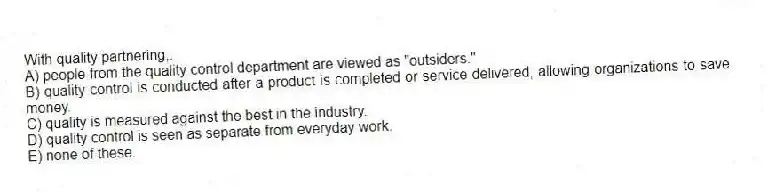 With quality partnering,:
A) people from the quality control department are viewed as "outsiders."
B) quality control is conducted after a product is completed or service delivered, allowing organizations to save money.
C) quality is measured against the best in the industry.
D) quality control is seen as separate from everyday work.
E) none of these.