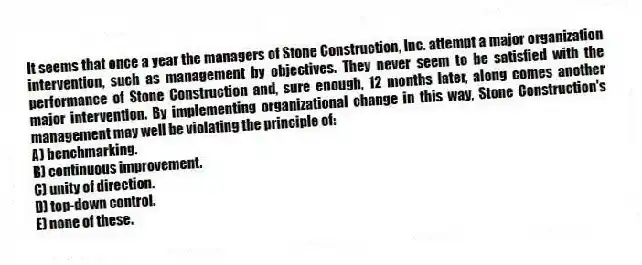 It seems that once a year the managers of Stone Construction, Inc. attempt a major organization intervention, such as management by objectives. They never seem to be satisfied with the performance of Stone Construction and, sure enough, 12 months later, along comes another major intervention. By implementing organizational change in this way, Stone Construction's management may well be violating the principle of:
A) benchmarking.
B) continuous improvement.
C) unity of direction.
D) top-down control.
E) none of these.