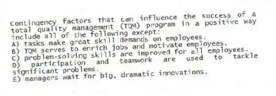 Contingency factors that can influence the success of a total quality management (TQM) program in a positive way include all of the following except:
A) tasks make great skill demands on employees.
B) TQM serves to enrich jobs and motivate employees.
C) problem-solving skills are improved for all employees.
D) participation and teamwork are used to tackle significant problems.
E) managers wait for big, dramatic innovations.