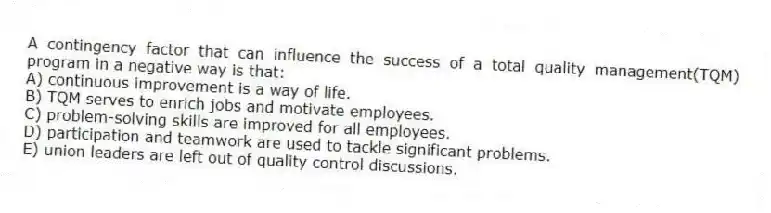 A contingency factor that can influence the success of a total quality management(TQM) program in a negative way is that:
A) continuous improvement is a way of life.
B) TQM serves to enrich jobs and motivate employees.
C) problem-solving skills are improved for all employees.
D) participation and teamwork are used to tackle significant problems.
E) union leaders are left out of quality control discussions.