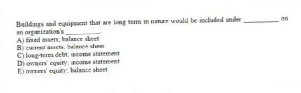 Buildings and equipment that are long term in nature would be included under __________ on an organization's __________.
A) fixed assets; balance sheet
B) current assets; balance sheet
C) long-term debt; income statement
D) owners' equity; income statement
E) owners' equity; balance sheet