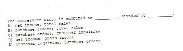 The conversion ratio is computed as __________ divided by __________.
A) net income; total sales
B) purchase orders; total sales
C) purchase orders; customer inquiries
D) net income; gross income
E) customer inquiries; purchase orders