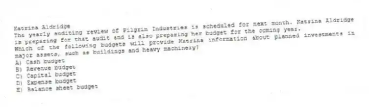 Katrina Aldridge
The yearly auditing review of Pilgrim Industries is scheduled for next month. Katrina Aldridge is preparing for that audit and is also preparing her budget for the coming year.
-Which of the following budgets will provide Katrina information about planned investments in major assets, such as buildings and heavy machinery?
A) Cash budget
B) Revenue budget
C) Capital budget
D) Expense budget
E) Balance sheet budget