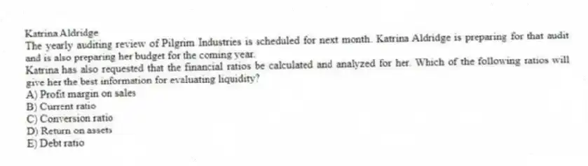 Katrina Aldridge
The yearly auditing review of Pilgrim Industries is scheduled for next month. Katrina Aldridge is preparing for that audit and is also preparing her budget for the coming year.
-Katrina has also requested that the financial ratios be calculated and analyzed for her. Which of the following ratios will give her the best information for evaluating liquidity?
A) Profit margin on sales
B) Current ratio
C) Conversion ratio
D) Return on assets
E) Debt ratio