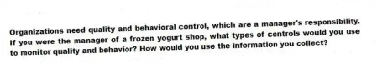 Organizations need quality and behavioral control, which are a manager's responsibility. If you were the manager of a frozen yogurt shop, what types of controls would you use to monitor quality and behavior? How would you use the information you collect?