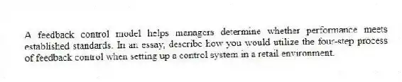 A feedback control model helps managers determine whether performance meets established standards. In an essay, describe how you would utilize the four-step process of feedback control when setting up a control system in a retail environment.