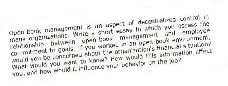 Open-book management is an aspect of decentralized control in many organizations. Write a short essay in which you assess the relationship between open-book management and employee commitment to goals. If you worked in an open-book environment, would you be concerned about the organization's financial situation? What would you want to know? How would this information affect you, and how would it influence your behavior on the job?