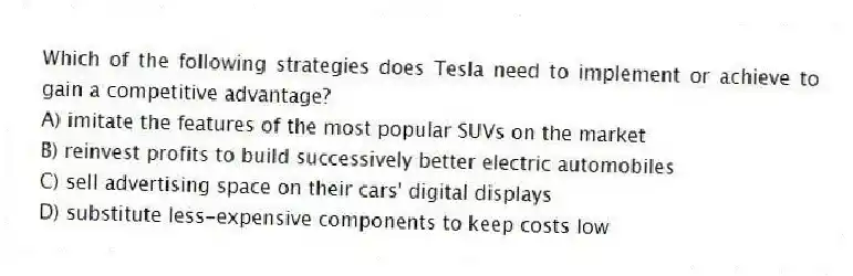 Which of the following strategies does Tesla need to implement or achieve to gain a competitive advantage?
A) imitate the features of the most popular SUVs on the market
B) reinvest profits to build successively better electric automobiles
C) sell advertising space on their cars' digital displays
D) substitute less-expensive components to keep costs low