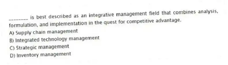 ________ is best described as an integrative management field that combines analysis, formulation, and implementation in the quest for competitive advantage.
A) Supply chain management
B) Integrated technology management
C) Strategic management
D) Inventory management