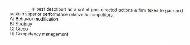________ is best described as a set of goal-directed actions a firm takes to gain and sustain superior performance relative to competitors.
A) Behavior modification
B) Strategy
C) Credo
D) Competency management