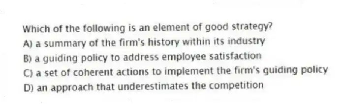 Which of the following is an element of good strategy?
A) a summary of the firm's history within its industry
B) a guiding policy to address employee satisfaction
C) a set of coherent actions to implement the firm's guiding policy
D) an approach that underestimates the competition