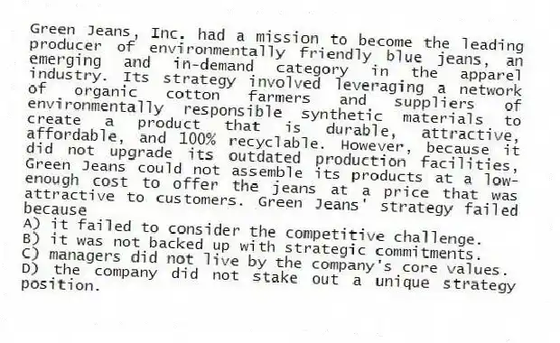Green Jeans, Inc. had a mission to become the leading producer of environmentally friendly blue jeans, an emerging and in-demand category in the apparel industry. Its strategy involved leveraging a network of organic cotton farmers and suppliers of environmentally responsible synthetic materials to create a product that is durable, attractive, affordable, and 100% recyclable. However, because it did not upgrade its outdated production facilities, Green Jeans could not assemble its products at a low-enough cost to offer the jeans at a price that was attractive to customers. Green Jeans' strategy failed because
A) it failed to consider the competitive challenge.
B) it was not backed up with strategic commitments.
C) managers did not live by the company's core values.
D) the company did not stake out a unique strategy position.