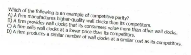 Which of the following is an example of competitive parity?
A) A firm manufactures higher-quality wall clocks than its competitors.
B) A firm provides wall clocks that its consumers value more than other wall clocks.
C) A firm sells wall clocks at a lower price than its competitors.
D) A firm produces a similar number of wall clocks at a similar cost as its competitors.