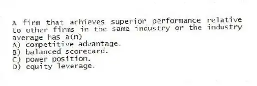 A firm that achieves superior performance relative to other firms in the same industry or the industry average has a(n)
A) competitive advantage.
B) balanced scorecard.
C) power position.
D) equity leverage.