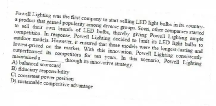 Powell Lighting was the first company to start selling LED light bulbs in its country-a product that gained popularity among diverse groups. Soon, other companies started to sell their own brands of LED bulbs, thereby giving Powell Lighting ample competition. In response, Powell Lighting decided to limit its LED light bulbs to outdoor models. However, it ensured that these models were the longest-lasting and lowest-priced on the market. With this innovation, Powell Lighting consistently outperformed its competitors for ten years. In this scenario, Powell Lighting maintained a ________ through its innovative strategy.
A) balanced scorecard
B) fiduciary responsibility
C) consistent power position
D) sustainable competitive advantage