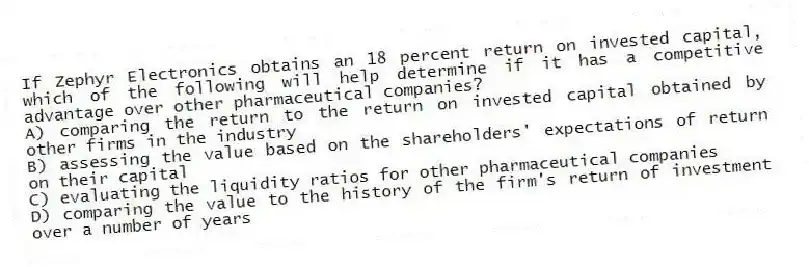 If Zephyr Electronics obtains an 18 percent return on invested capital, which of the following will help determine if it has a competitive advantage over other pharmaceutical companies?
A) comparing the return to the return on invested capital obtained by other firms in the industry
B) assessing the value based on the shareholders' expectations of return on their capital
C) evaluating the liquidity ratios for other pharmaceutical companies
D) comparing the value to the history of the firm's return of investment over a number of years