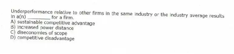 Underperformance relative to other firms in the same industry or the industry average results in a(n) ________ for a firm.
A) sustainable competitive advantage
B) increased power distance
C) diseconomies of scope
D) competitive disadvantage