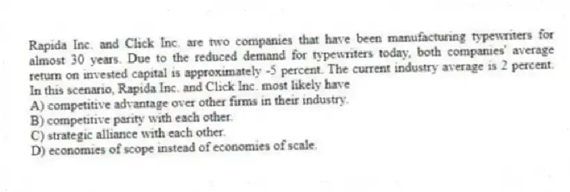 Rapida Inc. and Click Inc. are two companies that have been manufacturing typewriters for almost 30 years. Due to the reduced demand for typewriters today, both companies' average return on invested capital is approximately -5 percent. The current industry average is 2 percent. In this scenario, Rapida Inc. and Click Inc. most likely have
A) competitive advantage over other firms in their industry.
B) competitive parity with each other.
C) strategic alliance with each other.
D) economies of scope instead of economies of scale.