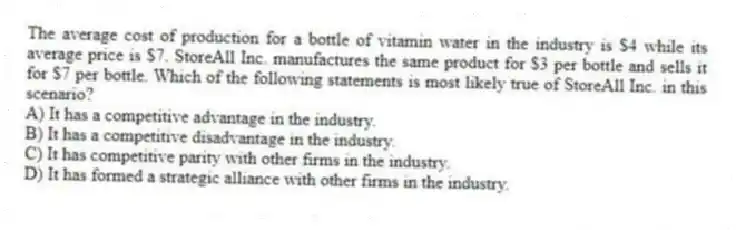 The average cost of production for a bottle of vitamin water in the industry is $4 while its average price is $7. StoreAll Inc. manufactures the same product for $3 per bottle and sells it for $7 per bottle. Which of the following statements is most likely true of StoreAll Inc. in this scenario?
A) It has a competitive advantage in the industry.
B) It has a competitive disadvantage in the industry.
C) It has competitive parity with other firms in the industry.
D) It has formed a strategic alliance with other firms in the industry.
