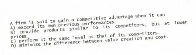 A firm is said to gain a competitive advantage when it can
A) exceed its own previous performances.
B) provide products similar to its competitors, but at lower prices.
C) perform at the same level as that of its competitors.
D) minimize the difference between value creation and cost.