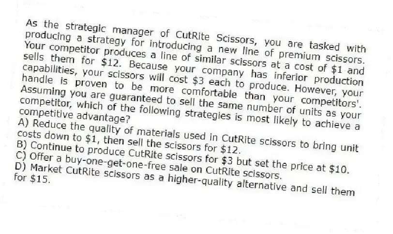 As the strategic manager of CutRite Scissors, you are tasked with producing a strategy for introducing a new line of premium scissors. Your competitor produces a line of similar scissors at a cost of $1 and sells them for $12. Because your company has inferior production capabilities, your scissors will cost $3 each to produce. However, your handle is proven to be more comfortable than your competitors'. Assuming you are guaranteed to sell the same number of units as your competitor, which of the following strategies is most likely to achieve a competitive advantage?
A) Reduce the quality of materials used in CutRite scissors to bring unit costs down to $1, then sell the scissors for $12.
B) Continue to produce CutRite scissors for $3 but set the price at $10.
C) Offer a buy-one-get-one-free sale on CutRite scissors.
D) Market CutRite scissors as a higher-quality alternative and sell them for $15.