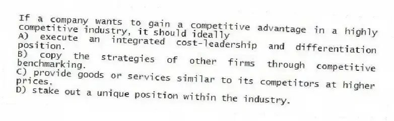 If a company wants to gain a competitive advantage in a highly competitive industry, it should ideally
A) execute an integrated cost-leadership and differentiation position.
B) copy the strategies of other firms through competitive benchmarking.
C) provide goods or services similar to its competitors at higher prices.
D) stake out a unique position within the industry.