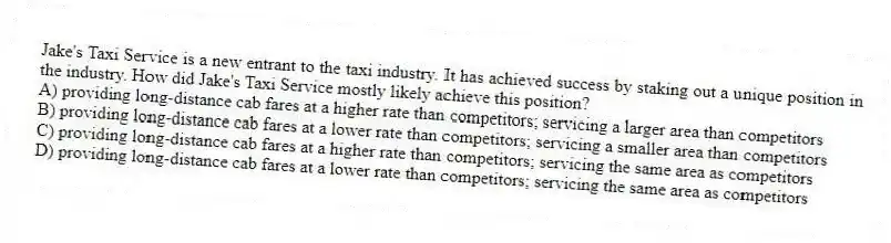 Jake's Taxi Service is a new entrant to the taxi industry. It has achieved success by staking out a unique position in the industry. How did Jake's Taxi Service mostly likely achieve this position?
A) providing long-distance cab fares at a higher rate than competitors; servicing a larger area than competitors
B) providing long-distance cab fares at a lower rate than competitors; servicing a smaller area than competitors
C) providing long-distance cab fares at a higher rate than competitors; servicing the same area as competitors
D) providing long-distance cab fares at a lower rate than competitors; servicing the same area as competitors