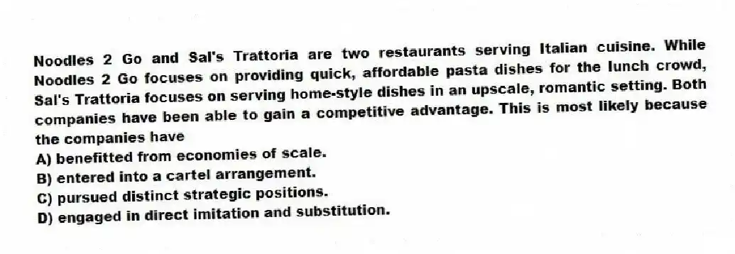 Noodles 2 Go and Sal's Trattoria are two restaurants serving Italian cuisine. While Noodles 2 Go focuses on providing quick, affordable pasta dishes for the lunch crowd, Sal's Trattoria focuses on serving home-style dishes in an upscale, romantic setting. Both companies have been able to gain a competitive advantage. This is most likely because the companies have
A) benefitted from economies of scale.
B) entered into a cartel arrangement.
C) pursued distinct strategic positions.
D) engaged in direct imitation and substitution.