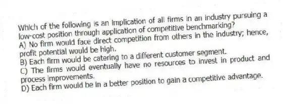 Which of the following is an implication of all firms in an industry pursuing a low-cost position through application of competitive benchmarking?
A) No firm would face direct competition from others in the industry; hence, profit potential would be high.
B) Each firm would be catering to a different customer segment.
C) The firms would eventually have no resources to invest in product and process improvements.
D) Each firm would be in a better position to gain a competitive advantage.