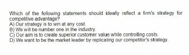 Which of the following statements should ideally reflect a firm's strategy for competitive advantage?
A) Our strategy is to win at any cost.
B) We will be number one in the industry.
C) Our aim is to create superior customer value while controlling costs.
D) We want to be the market leader by replicating our competitor's strategy.