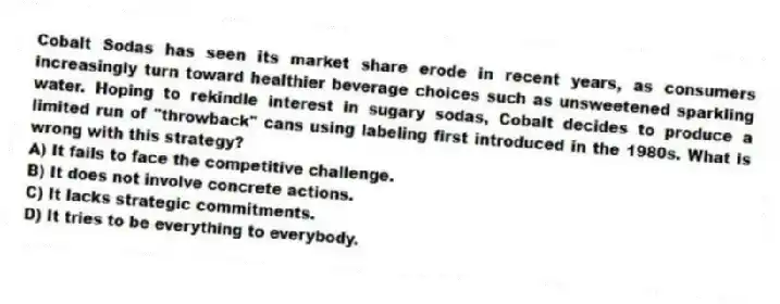 Cobalt Sodas has seen its market share erode in recent years, as consumers increasingly turn toward healthier beverage choices such as unsweetened sparkling water. Hoping to rekindle interest in sugary sodas, Cobalt decides to produce a limited run of "throwback" cans using labeling first introduced in the 1980s. What is wrong with this strategy?
A) It fails to face the competitive challenge.
B) It does not involve concrete actions.
C) It lacks strategic commitments.
D) It tries to be everything to everybody.
