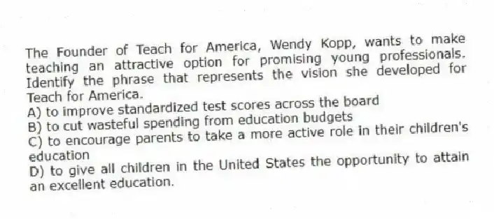 The Founder of Teach for America, Wendy Kopp, wants to make teaching an attractive option for promising young professionals. Identify the phrase that represents the vision she developed for Teach for America.
A) to improve standardized test scores across the board
B) to cut wasteful spending from education budgets
C) to encourage parents to take a more active role in their children's education
D) to give all children in the United States the opportunity to attain an excellent education.