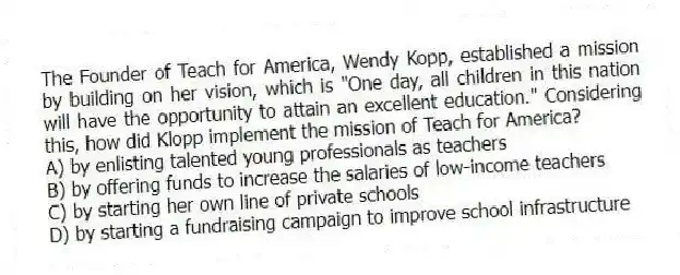 The Founder of Teach for America, Wendy Kopp, established a mission by building on her vision, which is "One day, all children in this nation will have the opportunity to attain an excellent education." Considering this, how did Klopp implement the mission of Teach for America?
A) by enlisting talented young professionals as teachers
B) by offering funds to increase the salaries of low-income teachers
C) by starting her own line of private schools
D) by starting a fundraising campaign to improve school infrastructure