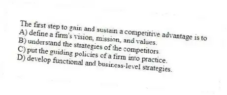 The first step to gain and sustain a competitive advantage is to
A) define a firm's vision, mission, and values.
B) understand the strategies of the competitors.
C) put the guiding policies of a firm into practice.
D) develop functional and business-level strategies.