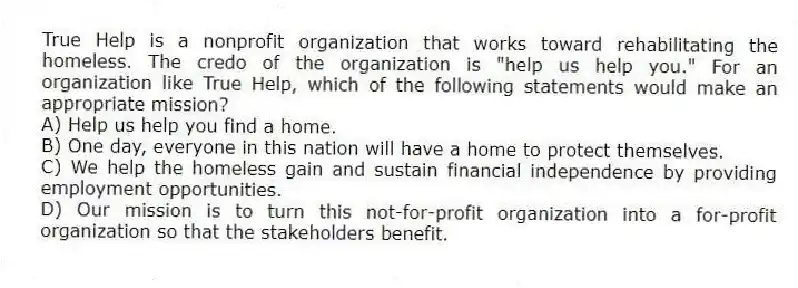True Help is a nonprofit organization that works toward rehabilitating the homeless. The credo of the organization is "help us help you." For an organization like True Help, which of the following statements would make an appropriate mission?
A) Help us help you find a home.
B) One day, everyone in this nation will have a home to protect themselves.
C) We help the homeless gain and sustain financial independence by providing employment opportunities.
D) Our mission is to turn this not-for-profit organization into a for-profit organization so that the stakeholders benefit.