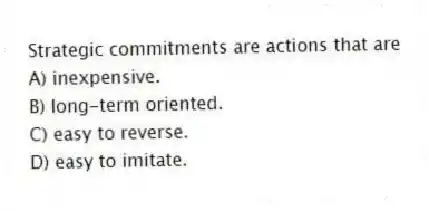Strategic commitments are actions that are
A) inexpensive.
B) long-term oriented.
C) easy to reverse.
D) easy to imitate.