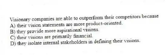 Visionary companies are able to outperform their competitors because
A) their vision statements are more product-oriented.
B) they provide more aspirational visions.
C) their visions are primarily financial.
D) they isolate internal stakeholders in defining their visions.