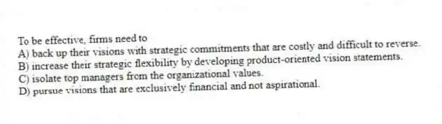 To be effective, firms need to
A) back up their visions with strategic commitments that are costly and difficult to reverse.
B) increase their strategic flexibility by developing product-oriented vision statements.
C) isolate top managers from the organizational values.
D) pursue visions that are exclusively financial and not aspirational.