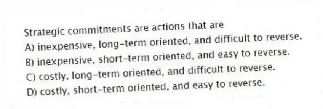 Strategic commitments are actions that are
A) inexpensive, long-term oriented, and difficult to reverse.
B) inexpensive, short-term oriented, and easy to reverse.
C) costly, long-term oriented, and difficult to reverse.
D) costly, short-term oriented, and easy to reverse.