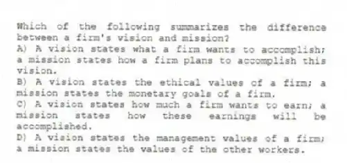 Which of the following summarizes the difference between a firm's vision and mission?
A) A vision states what a firm wants to accomplish; a mission states how a firm plans to accomplish this vision.
B) A vision states the ethical values of a firm; a mission states the monetary goals of a firm.
C) A vision states how much a firm wants to earn; a mission states how these earnings will be accomplished.
D) A vision states the management values of a firm; a mission states the values of the other workers.