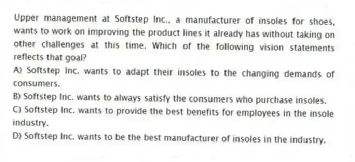 Upper management at Softstep Inc., a manufacturer of insoles for shoes, wants to work on improving the product lines it already has without taking on other challenges at this time. Which of the following vision statements reflects that goal?
A) Softstep Inc. wants to adapt their insoles to the changing demands of consumers.
B) Softstep Inc. wants to always satisfy the consumers who purchase insoles.
C) Softstep Inc. wants to provide the best benefits for employees in the insole industry.
D) Softstep Inc. wants to be the best manufacturer of insoles in the industry.