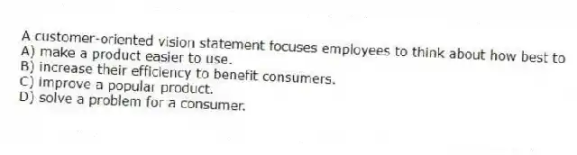 A customer-oriented vision statement focuses employees to think about how best to
A) make a product easier to use.
B) increase their efficiency to benefit consumers.
C) improve a popular product.
D) solve a problem for a consumer.